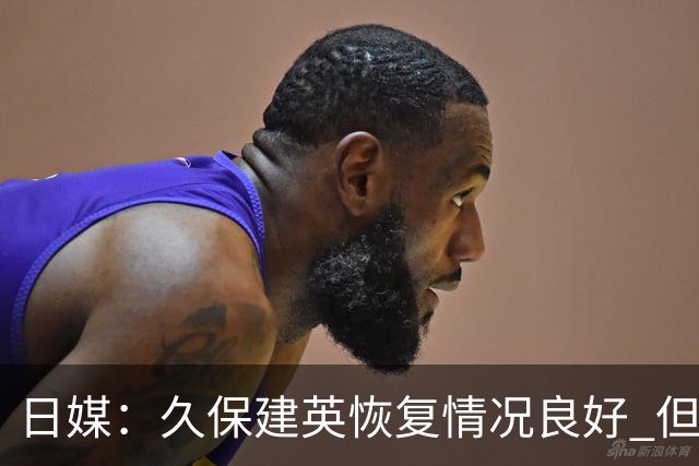 日媒：久保建英恢复情况良好 但仍或缺席与巴西的淘汰赛