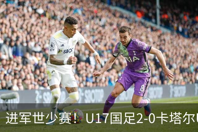 进军世少赛！U17国足2-0卡塔尔U17小组出线 何思凡破门张伯霖建功