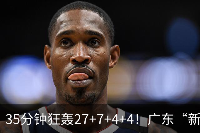 35分钟狂轰27+7+4+4！广东“新后卫”打服杜锋，这可是加强版徐杰